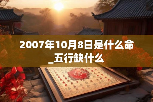 2007年10月8日是什么命_五行缺什么 2007年10月8日是什么命_五行缺什么