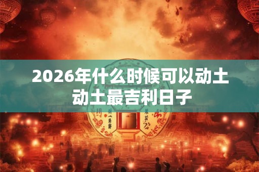 2026年什么时候可以动土 动土最吉利日子 2026年什么时候可以动土 动土最吉利日子
