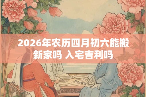 2026年农历四月初六能搬新家吗 入宅吉利吗 2026年农历四月初六能搬新家吗 入宅吉利吗