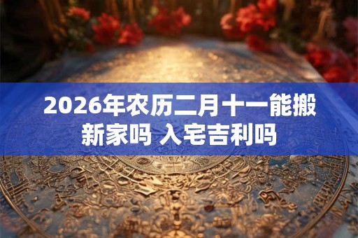 2026年农历二月十一能搬新家吗 入宅吉利吗