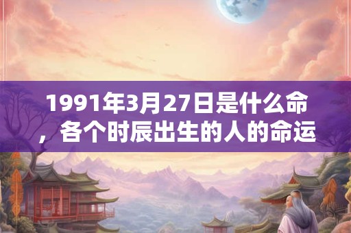 1991年3月27日是什么命,各个时辰出生的人的命运 1991年3月27日是什么命,各个时辰出生的人的命运