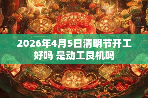 2026年4月5日清明节开工好吗 是动工良机吗 2026年4月5日清明节开工好吗 是动工良机吗