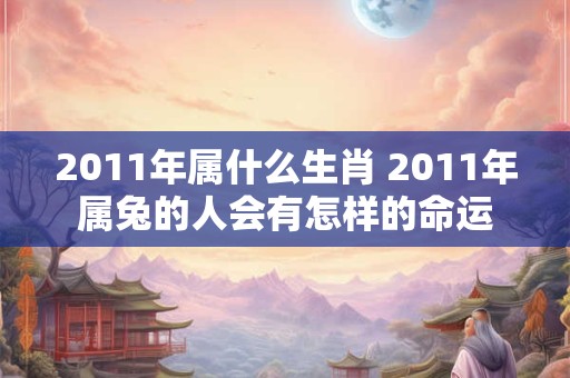 2011年属什么生肖 2011年属兔的人会有怎样的命运 2011年属什么生肖 2011年属兔的人会有怎样的命运
