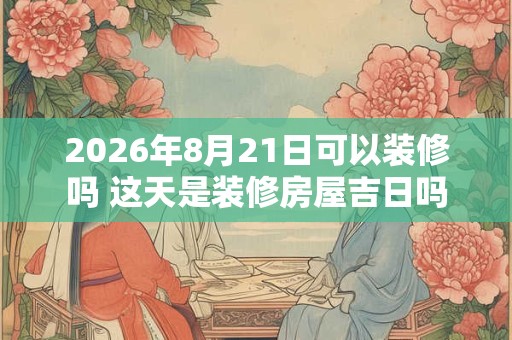 2026年8月21日可以装修吗 这天是装修房屋吉日吗