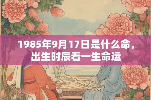 1985年9月17日是什么命,出生时辰看一生命运 1985年9月17日是什么命,出生时辰看一生命运