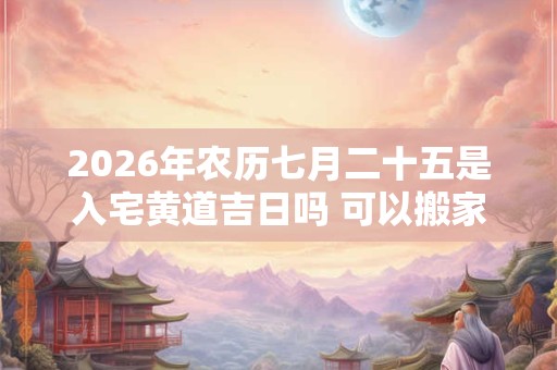 2026年农历七月二十五是入宅黄道吉日吗 可以搬家吗 2026年农历七月二十五是入宅黄道吉日吗 可以搬家吗