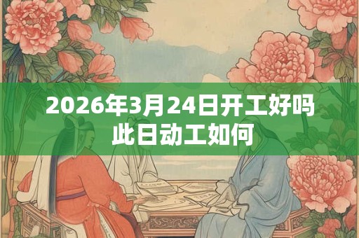 2026年3月24日开工好吗 此日动工如何 2026年3月24日开工好吗 此日动工如何
