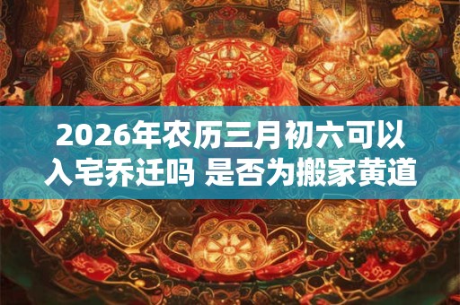 2026年农历三月初六可以入宅乔迁吗 是否为搬家黄道吉日 2026年农历三月初六可以入宅乔迁吗 是否为搬家黄道吉日