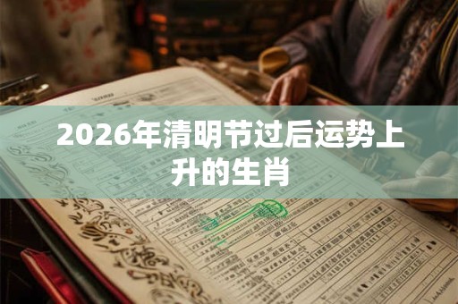 2026年清明节过后运势上升的生肖 2026年清明节过后运势上升的生肖