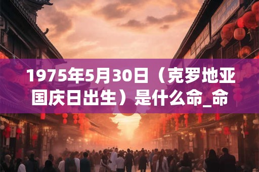 1975年5月30日（克罗地亚国庆日出生）是什么命_命运如何