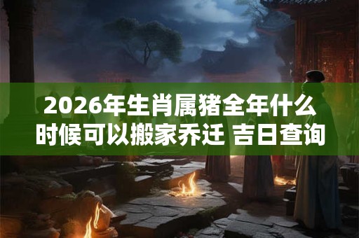 2026年生肖属猪全年什么时候可以搬家乔迁 吉日查询有门道 2026年生肖属猪全年什么时候可以搬家乔迁 吉日查询有门道