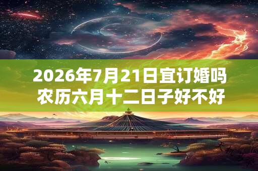 2026年7月21日宜订婚吗 农历六月十二日子好不好