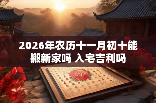 2026年农历十一月初十能搬新家吗 入宅吉利吗 2026年农历十一月初十能搬新家吗 入宅吉利吗