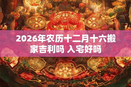 2026年农历十二月十六搬家吉利吗 入宅好吗 2026年农历十二月十六搬家吉利吗 入宅好吗