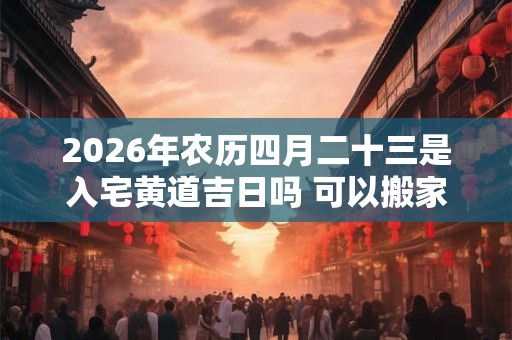 2026年农历四月二十三是入宅黄道吉日吗 可以搬家吗 2026年农历四月二十三是入宅黄道吉日吗 可以搬家吗