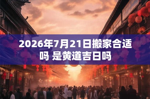 2026年7月21日搬家合适吗 是黄道吉日吗 2026年7月21日搬家合适吗 是黄道吉日吗