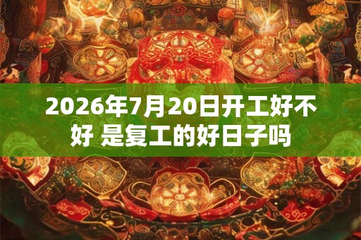 2026年7月20日开工好不好 是复工的好日子吗 2026年7月20日开工好不好 是复工的好日子吗