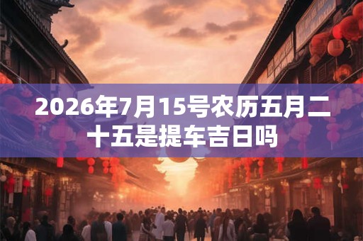 2026年7月15号农历五月二十五是提车吉日吗