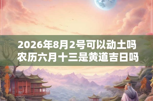 2026年8月2号可以动土吗 农历六月十三是黄道吉日吗 2026年8月2号可以动土吗 农历六月十三是黄道吉日吗