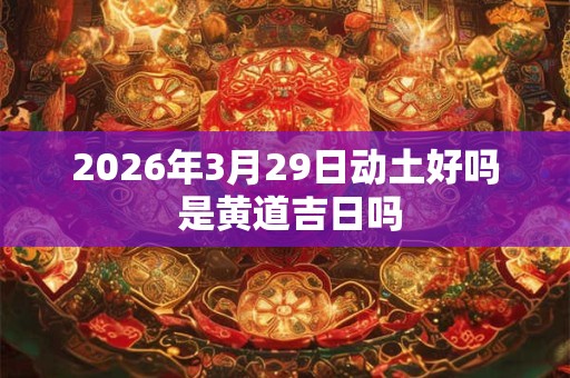2026年3月29日动土好吗 是黄道吉日吗 2026年3月29日动土好吗 是黄道吉日吗