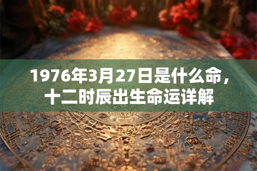 1976年3月27日是什么命,十二时辰出生命运详解 1976年3月27日是什么命,十二时辰出生命运详解