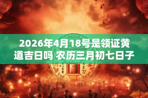 2026年4月18号是领证黄道吉日吗 农历三月初七日子好吗 2026年4月18号是领证黄道吉日吗 农历三月初七日子好吗