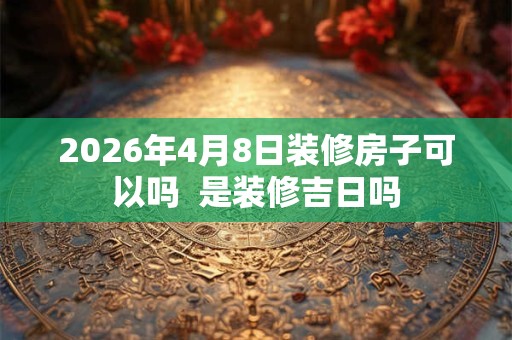 2026年4月8日装修房子可以吗 是装修吉日吗 2026年4月8日装修房子可以吗 是装修吉日吗