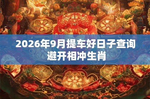 2026年9月提车好日子查询 避开相冲生肖 2026年9月提车好日子查询 避开相冲生肖