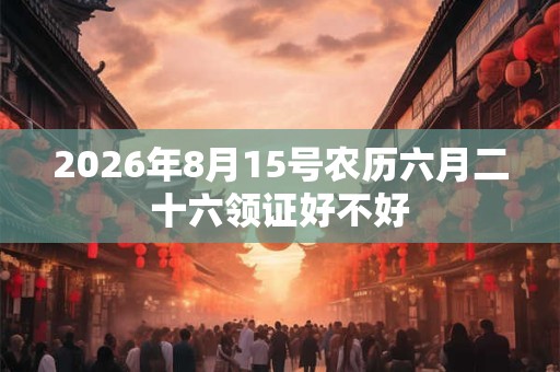 2026年8月15号农历六月二十六领证好不好 2026年8月15号农历六月二十六领证好不好