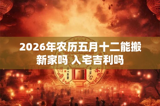 2026年农历五月十二能搬新家吗 入宅吉利吗