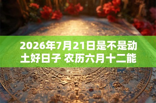 2026年7月21日是不是动土好日子 农历六月十二能动土吗