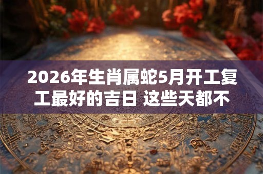 2026年生肖属蛇5月开工复工最好的吉日 这些天都不错 2026年生肖属蛇5月开工复工最好的吉日 这些天都不错