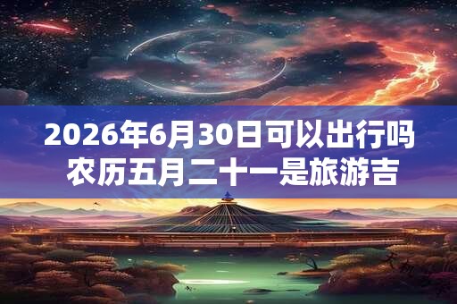 2026年6月30日可以出行吗 农历五月二十一是旅游吉日吗 2026年6月30日可以出行吗 农历五月二十一是旅游吉日吗