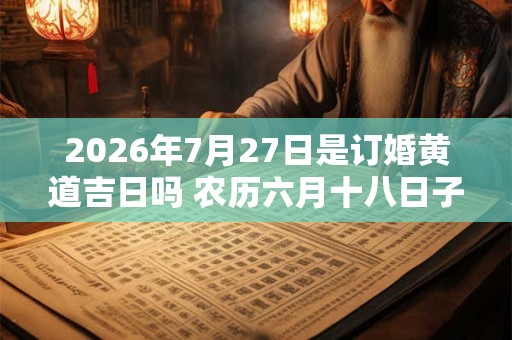 2026年7月27日是订婚黄道吉日吗 农历六月十八日子好吗 2026年7月27日是订婚黄道吉日吗 农历六月十八日子好吗