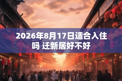 2026年8月17日适合入住吗 迁新居好不好