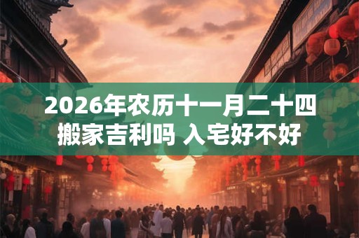 2026年农历十一月二十四搬家吉利吗 入宅好不好 2026年农历十一月二十四搬家吉利吗 入宅好不好