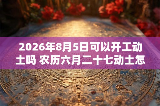 2026年8月5日可以开工动土吗 农历六月二十七动土怎么样 2026年8月5日可以开工动土吗 农历六月二十七动土怎么样