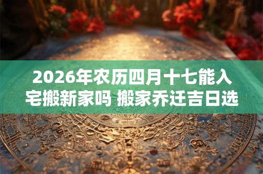 2026年农历四月十七能入宅搬新家吗 搬家乔迁吉日选择 2026年农历四月十七能入宅搬新家吗 搬家乔迁吉日选择