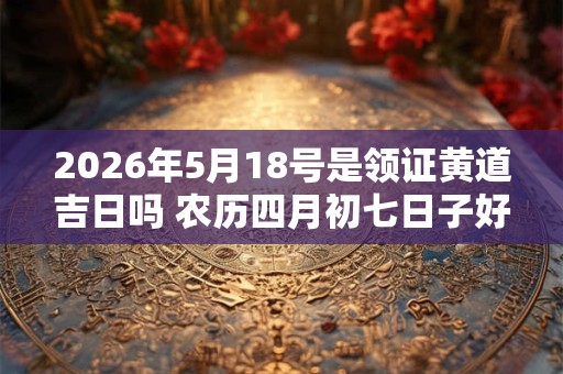 2026年5月18号是领证黄道吉日吗 农历四月初七日子好吗