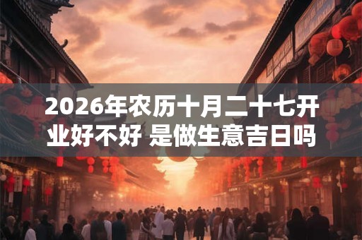 2026年农历十月二十七开业好不好 是做生意吉日吗 2026年农历十月二十七开业好不好 是做生意吉日吗