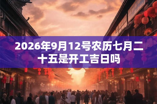 2026年9月12号农历七月二十五是开工吉日吗 2026年9月12号农历七月二十五是开工吉日吗
