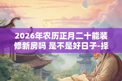 2026年农历正月二十能装修新房吗 是不是好日子-择吉日网