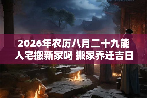 2026年农历八月二十九能入宅搬新家吗 搬家乔迁吉日选择 2026年农历八月二十九能入宅搬新家吗 搬家乔迁吉日选择