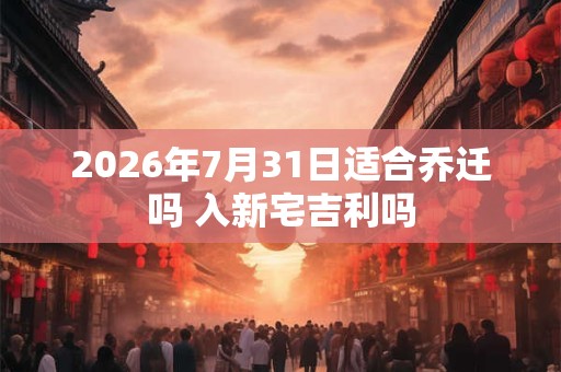 2026年7月31日适合乔迁吗 入新宅吉利吗 2026年7月31日适合乔迁吗 入新宅吉利吗