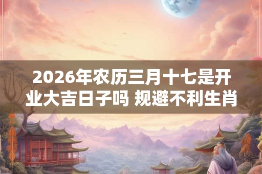 2026年农历三月十七是开业大吉日子吗 规避不利生肖 2026年农历三月十七是开业大吉日子吗 规避不利生肖