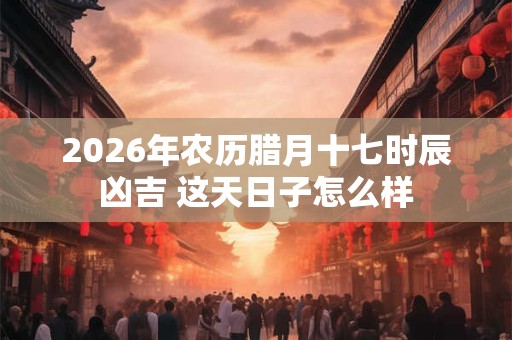 2026年农历腊月十七时辰凶吉 这天日子怎么样