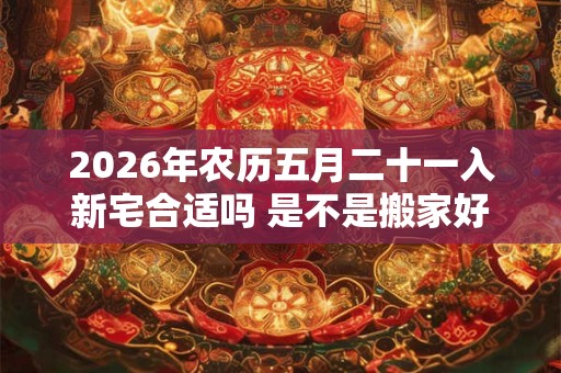2026年农历五月二十一入新宅合适吗 是不是搬家好日子 2026年农历五月二十一入新宅合适吗 是不是搬家好日子