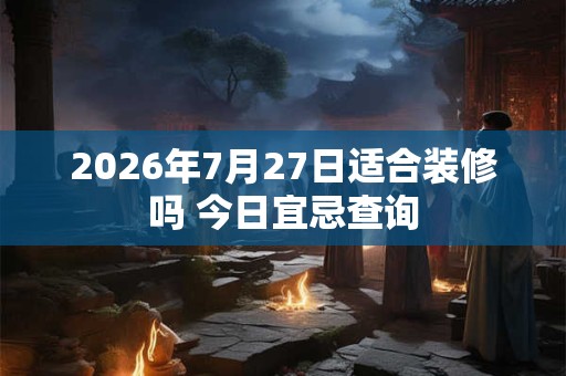 2026年7月27日适合装修吗 今日宜忌查询