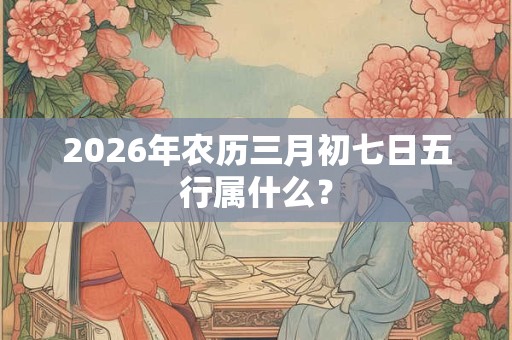 2026年农历三月初七日五行属什么? 2026年农历三月初七日五行属什么?