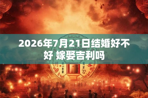 2026年7月21日结婚好不好 嫁娶吉利吗
